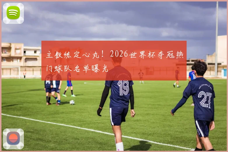 主教练定心丸!2026世界杯夺冠热门球队名单曝光