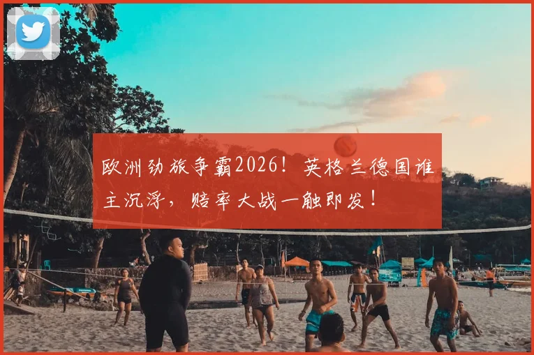 欧洲劲旅争霸2026!英格兰德国谁主沉浮,赔率大战一触即发!