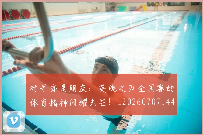 对手亦是朋友，英魂之刃全国赛的体育精神闪耀光芒！_20260707144839