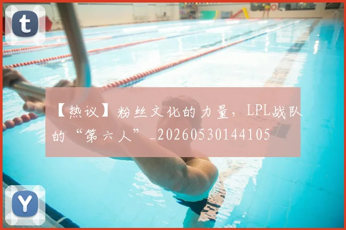 【热议】粉丝文化的力量，LPL战队的“第六人”_20260530144105