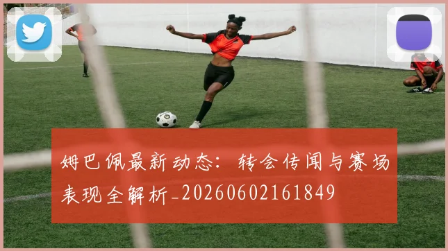姆巴佩最新动态:转会传闻与赛场表现全解析_20260602161849