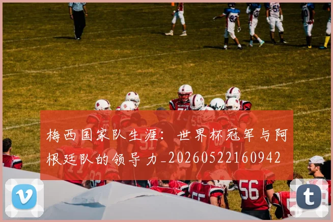 梅西国家队生涯：世界杯冠军与阿根廷队的领导力_20260522160942