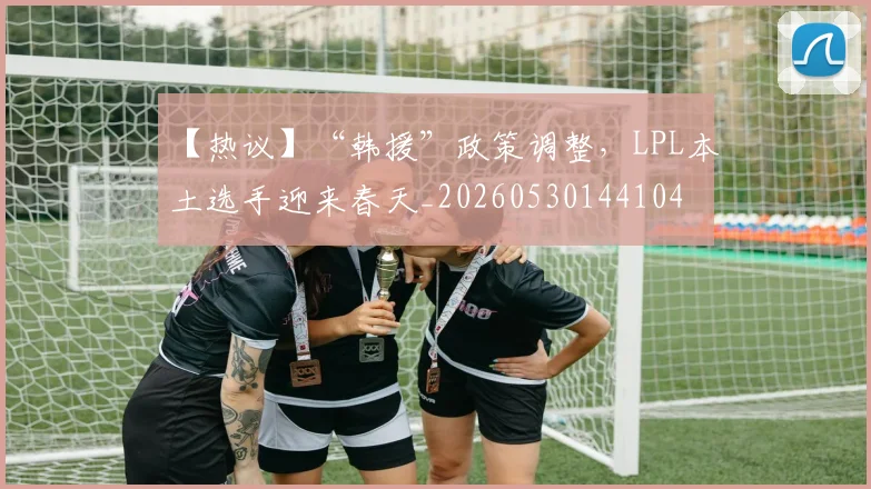 【热议】“韩援”政策调整，LPL本土选手迎来春天_20260530144104