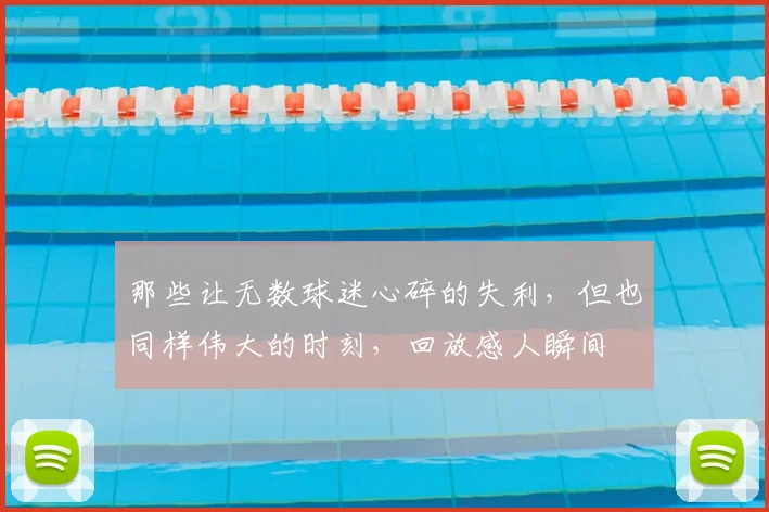 那些让无数球迷心碎的失利，但也同样伟大的时刻，回放感人瞬间