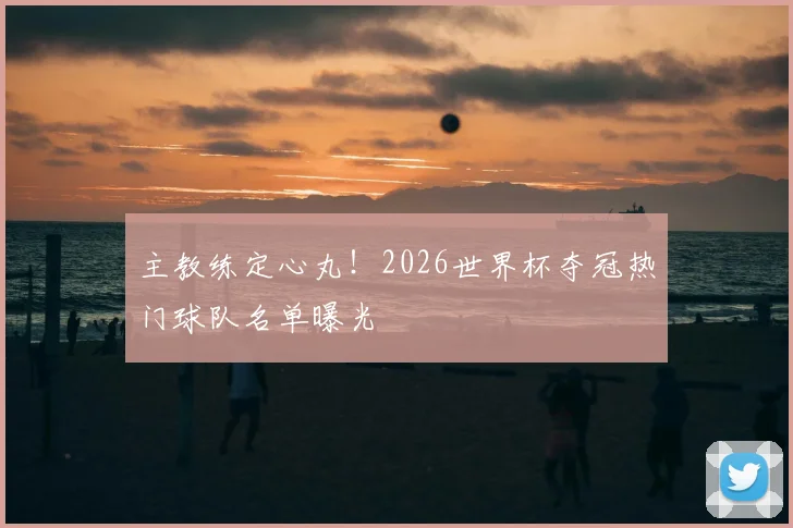 主教练定心丸!2026世界杯夺冠热门球队名单曝光