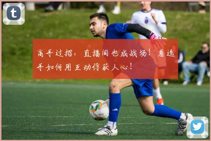 高手过招，直播间也成战场！看选手如何用互动俘获人心！