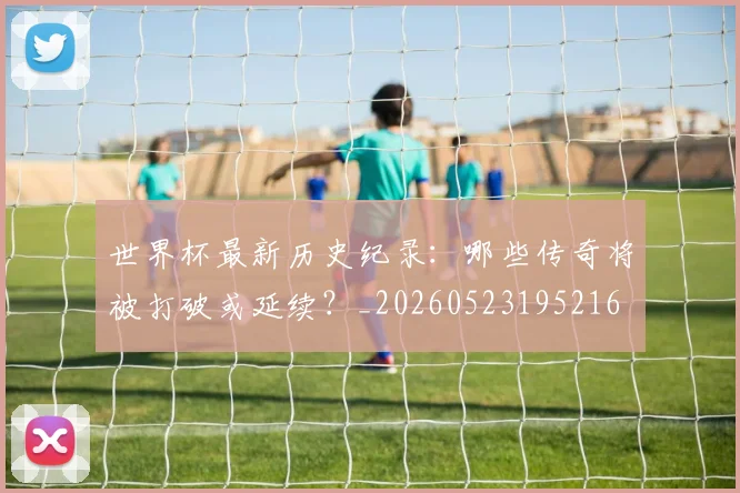 世界杯最新历史纪录:哪些传奇将被打破或延续?_20260523195216