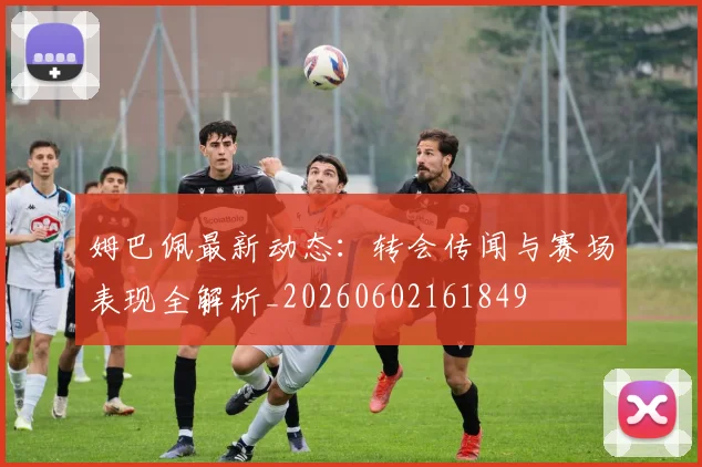 姆巴佩最新动态：转会传闻与赛场表现全解析_20260602161849