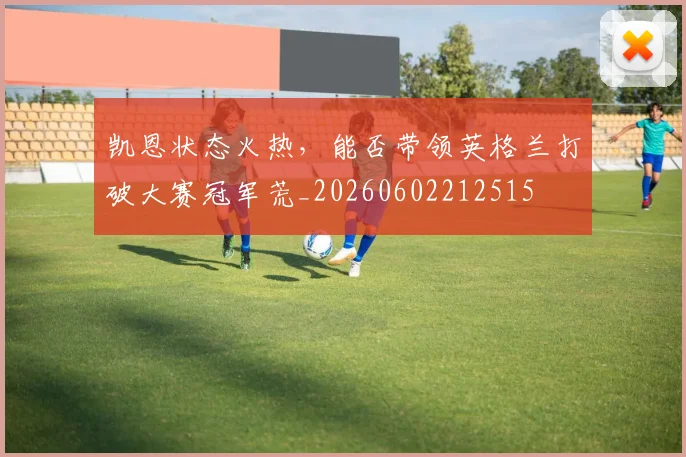 凯恩状态火热，能否带领英格兰打破大赛冠军荒_20260602212515