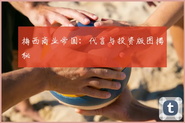梅西商业帝国:代言与投资版图揭秘