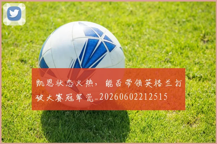 凯恩状态火热，能否带领英格兰打破大赛冠军荒_20260602212515