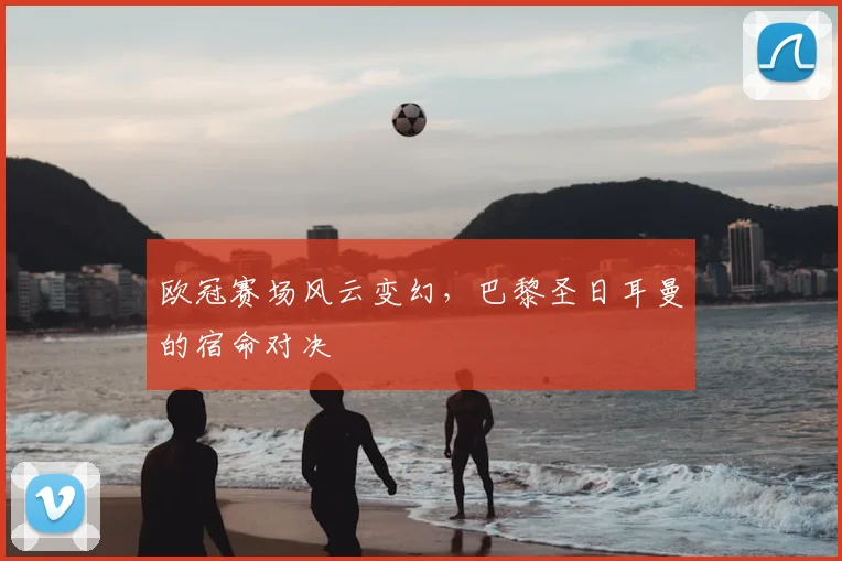 欧冠赛场风云变幻,巴黎圣日耳曼的宿命对决