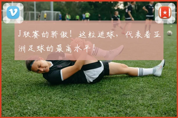 J联赛的骄傲！这粒进球，代表着亚洲足球的最高水平！