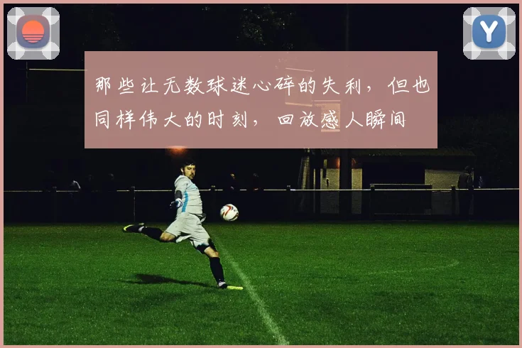 那些让无数球迷心碎的失利，但也同样伟大的时刻，回放感人瞬间