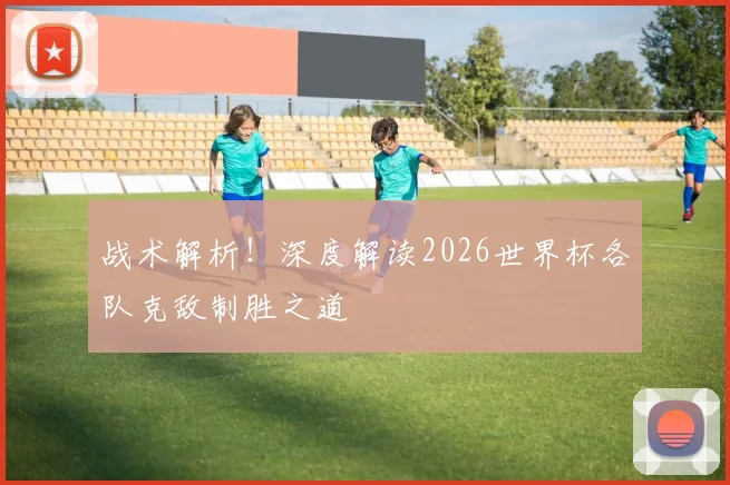 战术解析!深度解读2026世界杯各队克敌制胜之道