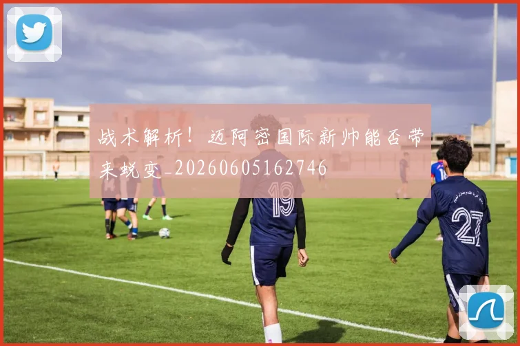 战术解析！迈阿密国际新帅能否带来蜕变_20260605162746